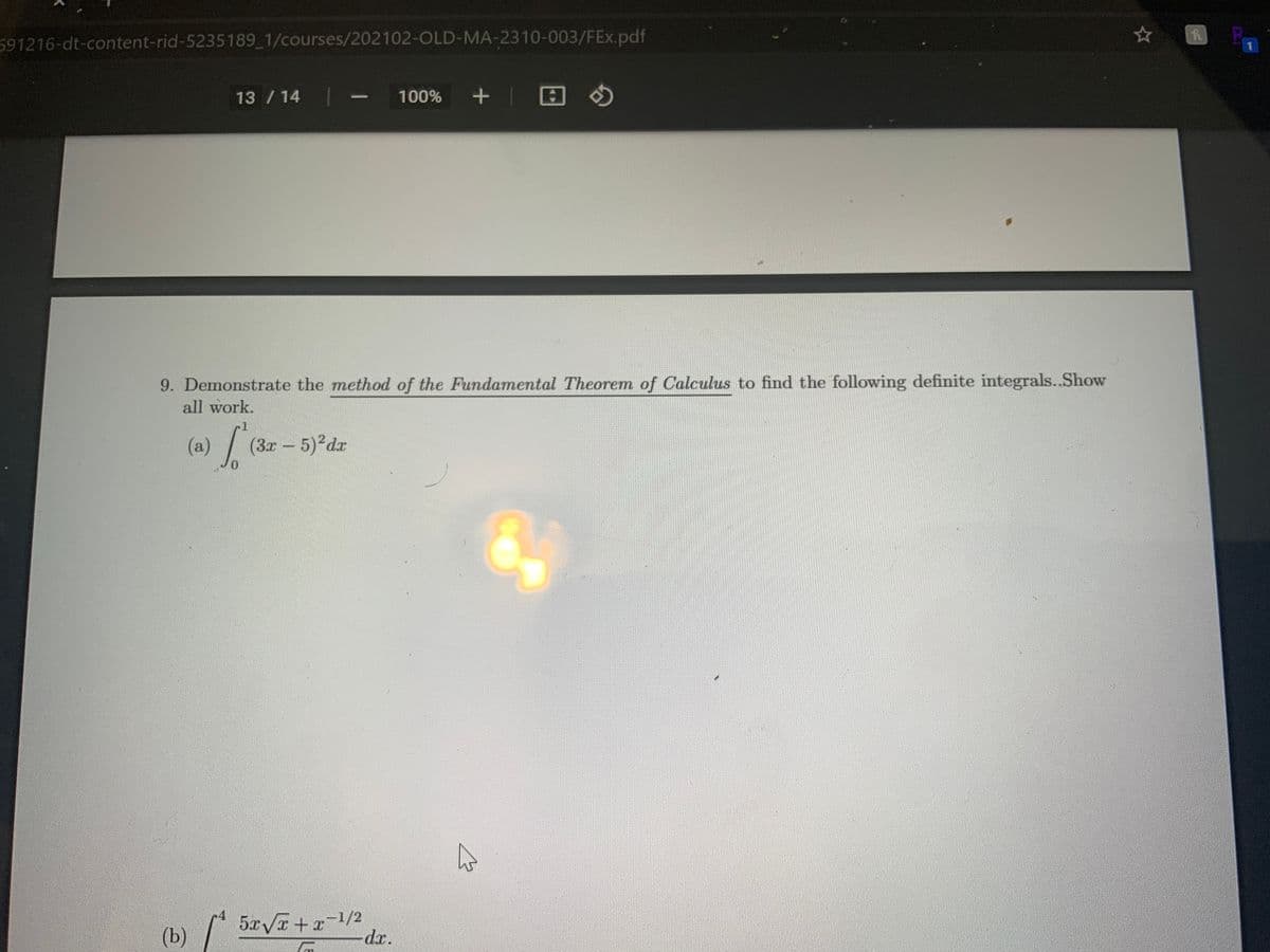 591216-dt-content-rid-5235189 1/courses/202102-OLD-MA-2310-003/FEx.pdf
13 / 14
100%
|
9. Demonstrate the method of the Fundamental Theorem of Calculus to find the following definite integrals..Show
all work.
(a)/ (3x- 5)2dx
0.
4
(b)
5xVa + x1/2
-dr.
