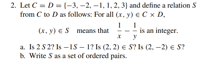 2. Let C = D = {-3, –2, –1, 1, 2, 3} and define a relation S
from C to D as follows: For all (x, y) e C x D,
1
(x, y) E S means that
1
is an integer.
y
a. Is 2 S 2? Is –1S – 1? Is (2, 2) e S? Is (2, –-2) e S?
b. Write S as a set of ordered pairs.
