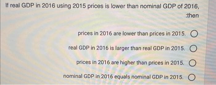 If real GDP in 2016 using 2015 prices is lower than nominal GDP of 2016,
:then
prices in 2016 are lower than prices in 2015. O
real GDP in 2016 is larger than real GDP in 2015. O
prices in 2016 are higher than prices in 2015. O
nominal GDP in 2016 equals nominal GDP in 2015. O