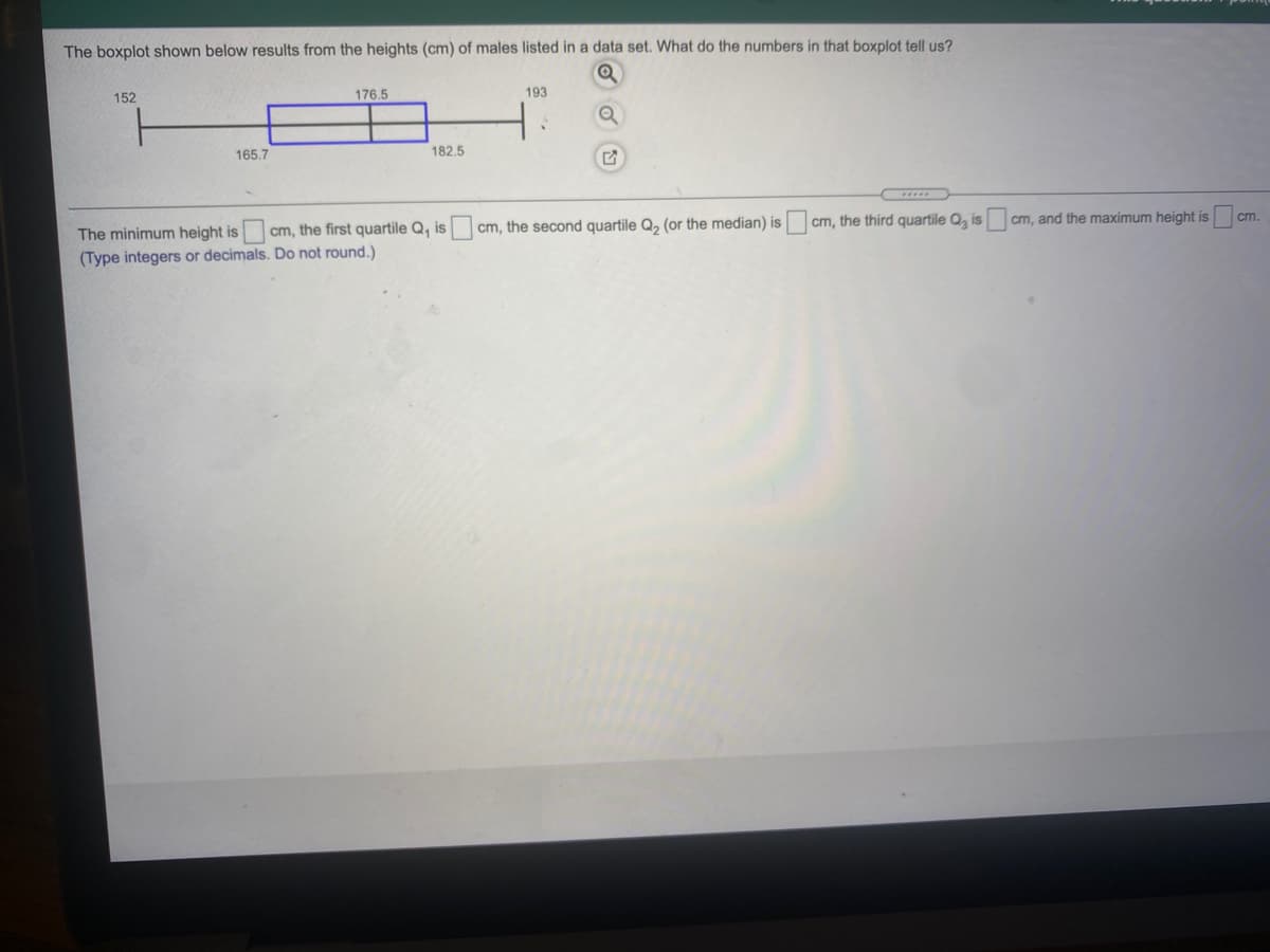 The boxplot shown below results from the heights (cm) of males listed in a data set. What do the numbers in that boxplot tell us?
152
176,5
193
165.7
182.5
cm, and the maximum height is
cm.
cm, the second quartile Q, (or the median) is cm, the third quartile Q, is
The minimum height is
(Type integers or decimals. Do not round.)
cm, the first quartile Q, is
