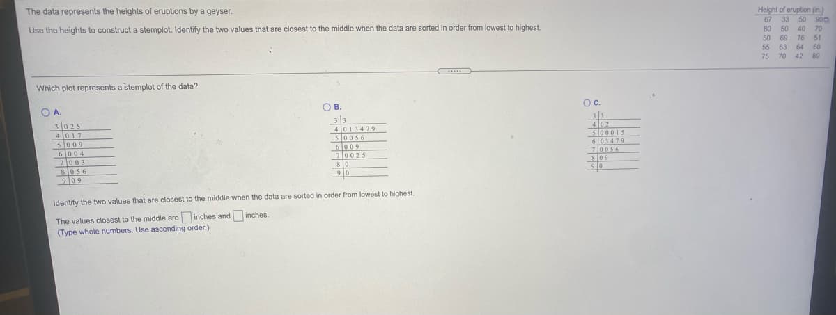 Height of eruption (in.)
50 900
The data represents the heights of eruptions by a geyser.
67
33
80
50 69
76
55
63 64
70
42
Use the heights to construct a stemplot. Identify the two values that are closest to the middle when the data are sorted in order from lowest to highest.
50
40
70
51
60
75
89
.....
Which plot represents a stemplot of the data?
Oc.
O A.
3025
4 017
5009
6004
7003
OB.
3 |3
4 013479
50056
6009
70025
8 0
3 3
4 02
500015
6 03479
70056
809
90
81056
9 0
9 09
Identify the two values that are closest to the middle when the data are sorted in order from lowest to highest.
The values closest to the middle are inches and inches.
(Type whole numbers. Use ascending order.)
