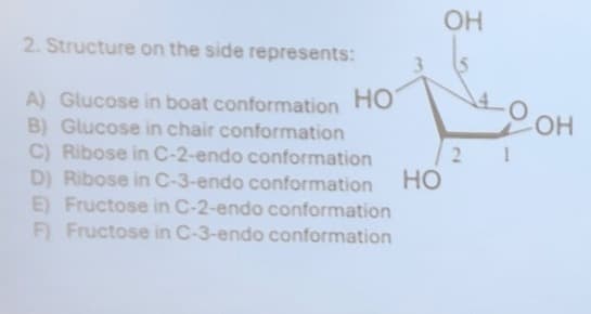 2. Structure on the side represents:
A) Glucose in boat conformation HO
B) Glucose in chair conformation
C) Ribose in C-2-endo conformation
D) Ribose in C-3-endo conformation
E) Fructose in C-2-endo conformation
OH
OH
21
HO
F) Fructose in C-3-endo conformation