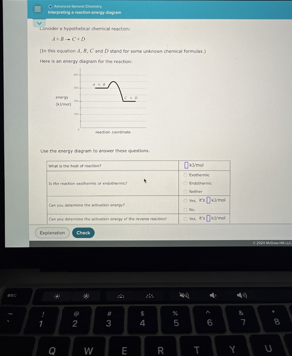 esc
2
O Advanced General Chemistry
Interpreting a reaction energy diagram
Consider a hypothetical chemical reaction:
A+B+C+D
(In this equation A, B, C and D stand for some unknown chemical formulas.)
Here is an energy diagram for the reaction:
400-
A+B
300-
energy
200-
(kJ/mol)
100
C + D
0
reaction coordinate
Use the energy diagram to answer these questions.
What is the heat of reaction?
Is the reaction exothermic or endothermic?
Can you determine the activation energy?
Can you determine the activation energy of the reverse reaction?
kJ/mol
Exothermic
Endothermic
Neither
Yes, it's kJ/mol
No.
Yes, it's kJ/mol
Explanation
!
1
Check
$
%
do 50
74
#3
12
Q
W
MacBook Pro
LU
E
R
T
66
Y
27
&
©2024 McGraw Hill LLC.
J
8 *