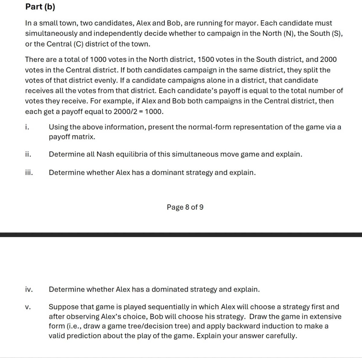 Part (b)
In a small town, two candidates, Alex and Bob, are running for mayor. Each candidate must
simultaneously and independently decide whether to campaign in the North (N), the South (S),
or the Central (C) district of the town.
There are a total of 1000 votes in the North district, 1500 votes in the South district, and 2000
votes in the Central district. If both candidates campaign in the same district, they split the
votes of that district evenly. If a candidate campaigns alone in a district, that candidate
receives all the votes from that district. Each candidate's payoff is equal to the total number of
votes they receive. For example, if Alex and Bob both campaigns in the Central district, then
each get a payoff equal to 2000/2 = 1000.
i.
Using the above information, present the normal-form representation of the game via a
payoff matrix.
ii.
Determine all Nash equilibria of this simultaneous move game and explain.
iii.
Determine whether Alex has a dominant strategy and explain.
Page 8 of 9
iv.
Determine whether Alex has a dominated strategy and explain.
V.
Suppose that game is played sequentially in which Alex will choose a strategy first and
after observing Alex's choice, Bob will choose his strategy. Draw the game in extensive
form (i.e., draw a game tree/decision tree) and apply backward induction to make a
valid prediction about the play of the game. Explain your answer carefully.