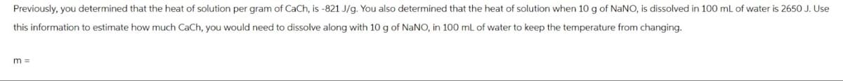 Previously, you determined that the heat of solution per gram of CaCh, is -821 J/g. You also determined that the heat of solution when 10 g of NaNO, is dissolved in 100 mL of water is 2650 J. Use
this information to estimate how much CaCh, you would need to dissolve along with 10 g of NaNO, in 100 mL of water to keep the temperature from changing.
m =