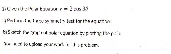 1) Given the Polar Equation r = 2 cos 30
a) Perform the three symmetry test for the equation
b) Sketch the graph of polar equation by plotting the point
You need to upload your work for this problem.
