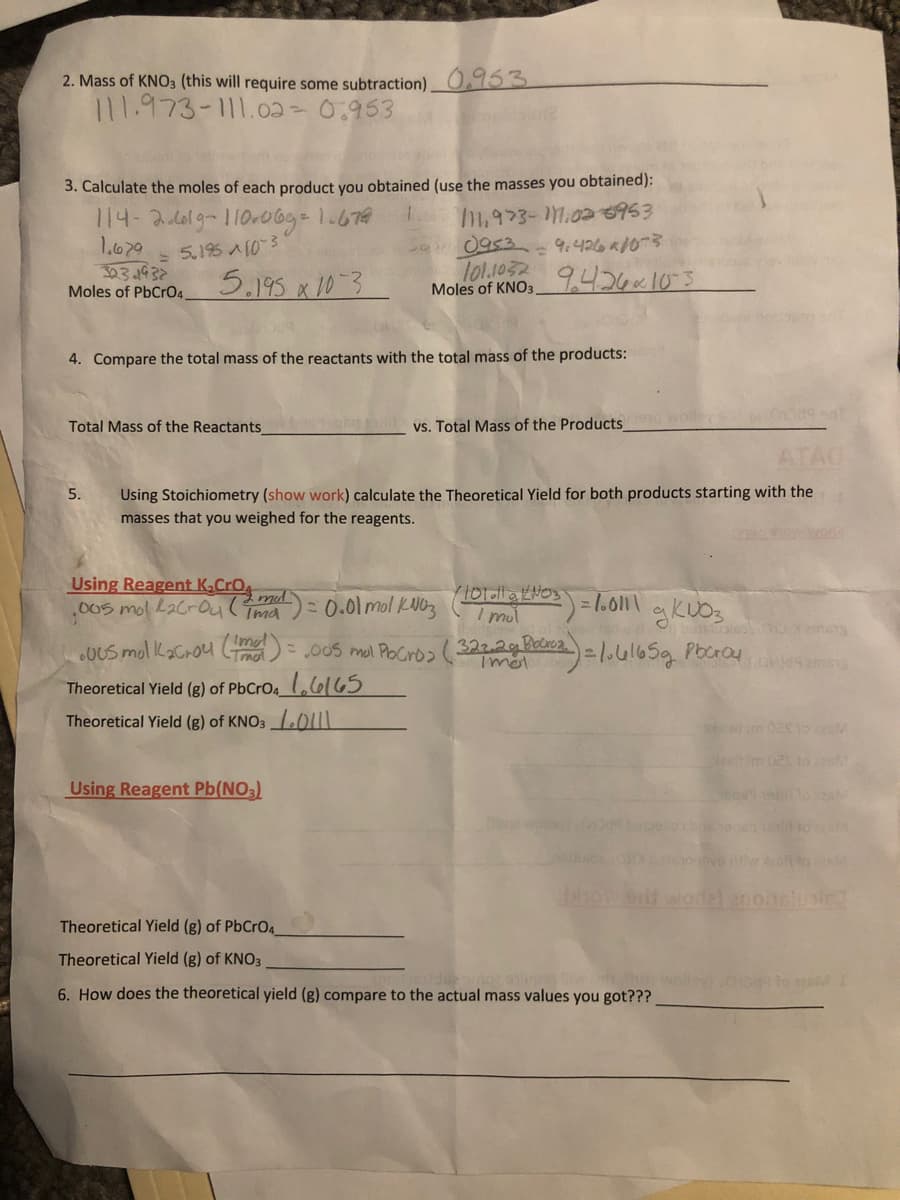2. Mass of KNO3 (this will require some subtraction) 0.953
111.973-111.02- 0:953
3. Calculate the moles of each product you obtained (use the masses you obtained):
114-261g-110.0bg=1.679
1.679
303.1932
Moles of PbCrO4
5.195 A103
0953
- 9.426 ad0
5.195 x 10-3
lo1.1032
Moles of KNO3
9.426~10-3
4. Compare the total mass of the reactants with the total mass of the products:
Total Mass of the Reactants
vs. Total Mass of the Products
Using Stoichiometry (show work) calculate the Theoretical Yield for both products starting with the
masses that you weighed for the reagents.
5.
Using Reagent K,CrO
.005mol L2CrOul Tma
0.01 mol kWbz (eT
Imut
00S mol PoCrb>( 3222g Boro2.
L,6165
.0US mol kaCrou Lmal
Theoretical Yield (g) of PbCrO4_
Theoretical Yield (g) of KNO3 011
Using Reagent Pb(NO3)
wol
enohslusie
Theoretical Yield (g) of PbCrO4
Theoretical Yield (g) of KNO3
6. How does the theoretical yield (g) compare to the actual mass values you got???
