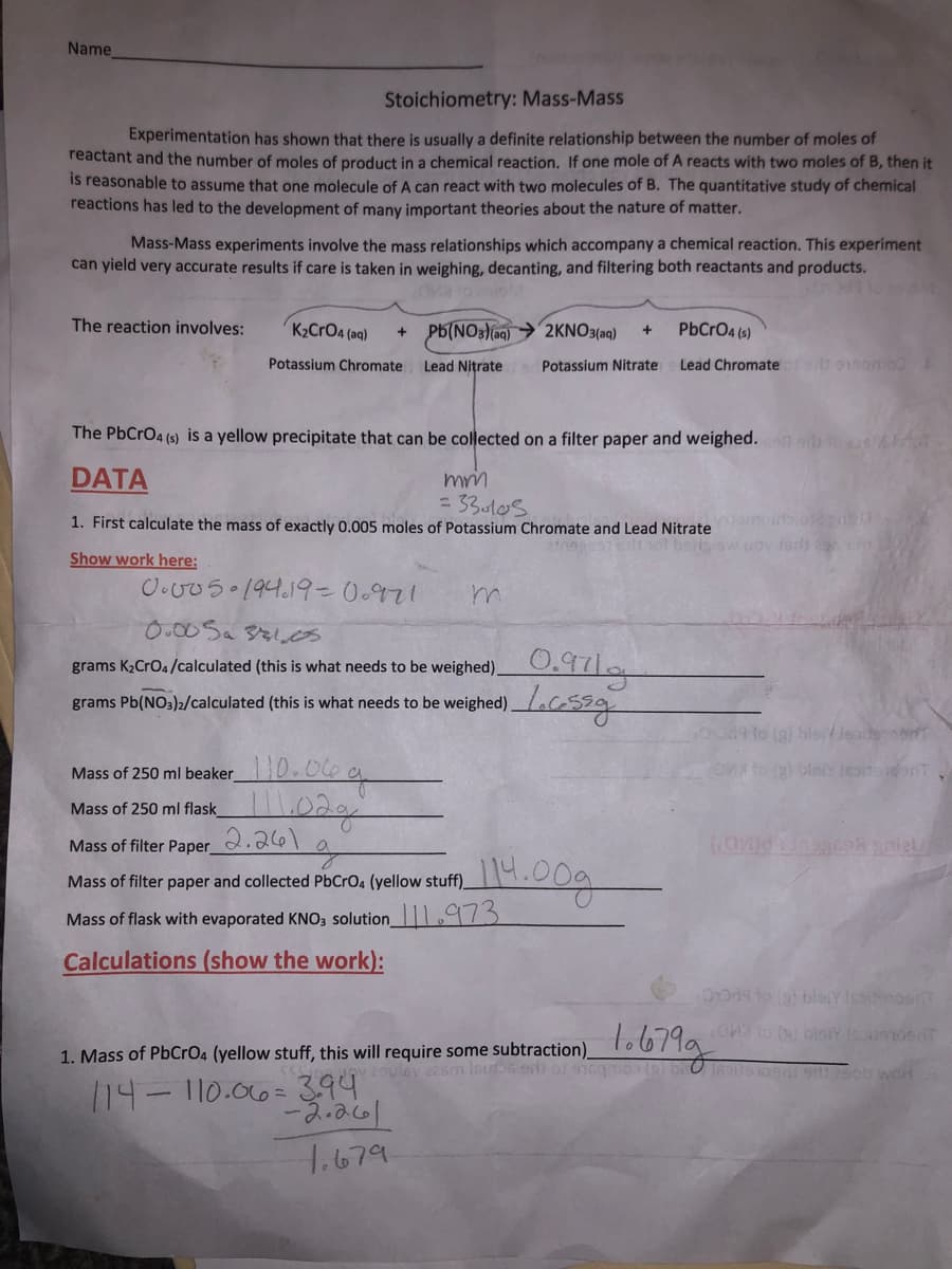 Name
Stoichiometry: Mass-Mass
Experimentation has shown that there is usually a definite relationship between the number of moles of
reactant and the number of moles of product in a chemical reaction. If one mole of A reacts with two moles of B, then it
is reasonable to assume that one molecule of A can react with two molecules of B. The quantitative study of chemical
reactions has led to the development of many important theories about the nature of matter.
Mass-Mass experiments involve the mass relationships which accompany a chemical reaction. This experiment
can yield very accurate results if care is taken in weighing, decanting, and filtering both reactants and products.
The reaction involves:
K2CrO4 (aq)
PB(NO3 (aq) > 2KNO3(aq)
PbCrO4 (s)
Potassium Chromate
Lead Nitrate
Potassium Nitrate
Lead Chromatefst 91samo
The PbCrO4 (s) is a yellow precipitate that can be collected on a filter paper and weighed.
DATA
= 33ul0s
1. First calculate the mass of exactly 0.005 moles of Potassium Chromate and Lead Nitrate
not bads ow
fedh 29 c
Show work here:
O.v05 194.19-0.971
0.00Sa 321.cs
grams K,CrOa/calculated (this is what needs to be weighed)O,97|a
grams Pb(NO3)>/calculated (this is what needs to be weighed)aG539
Mass of 250 ml beaker0.06 g
Mass of 250 ml flask 02g
Mass of filter Paper_
Mass of filter paper and collected PbCrO4 (yellow stuff)_
Mass of flask with evaporated KNO3 solution 973
Calculations (show the work):
L.679g
1. Mass of PbCrO4 (yellow stuff, this will require some subtraction)o o71g
/14– 110.006=3.94
1,679
