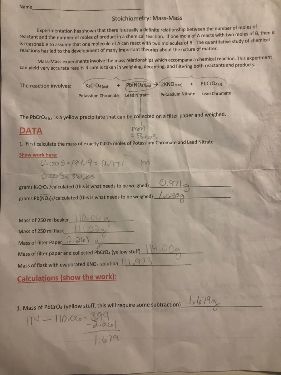 Name
Stoichiometry: Mass-Mass
Experimentation has shown that there is usually a definite relationship between the number of moles of
reactant and the number of moles of product in a chemical reaction. If one mole of A reacts with two moles of B, then it
is reasonable to assume that one molecule of A can react with two molecules of B. The quantitative study of chemical
reactions has led to the development of many important theories about the nature of matter.
Mass-Mass experiments involve the mass relationships which accompany a chemical reaction. This experiment
can yield very accurate results if care is taken in weighing, decanting, and filtering both reactants and products.
The reaction involves:
K2CrO4 (aq)
Pb(NO3)(aq) → 2KNO3(aq)
PbCrO4 (s)
Potassium Chromate
Lead Nitrate
Potassium Nitrate
Lead Chromate
The PbCrO4 (s) is a yellow precipitate that can be collected on a filter paper and weighed.
DATA
33.ul0s
1. First calculate the mass of exactly 0.005 moles of Potassium Chromate and Lead Nitrate
Show work here:
O.v05 194.19-0.971
.00Saえしs
grams K,CrOa/calculated (this is what needs to be weighed) 0.97|
grams Pb(NO;)»/calculated (this is what needs to be weighed)LCSS9
Mass of 250 ml beaker10.06g
Mass of 250 ml flask
2.261
Mass of filter Paper
Mass of filter paper and collected PbCrO4 (yellow stuff)
Mass of flask with evaporated KNO, solution_ 973
Calculations (show the work):
Mass of PbCrO4 (yellow stuff, this will require some subtraction)looMg
ey eeam
1.
/14- 110.06=394
1.679
