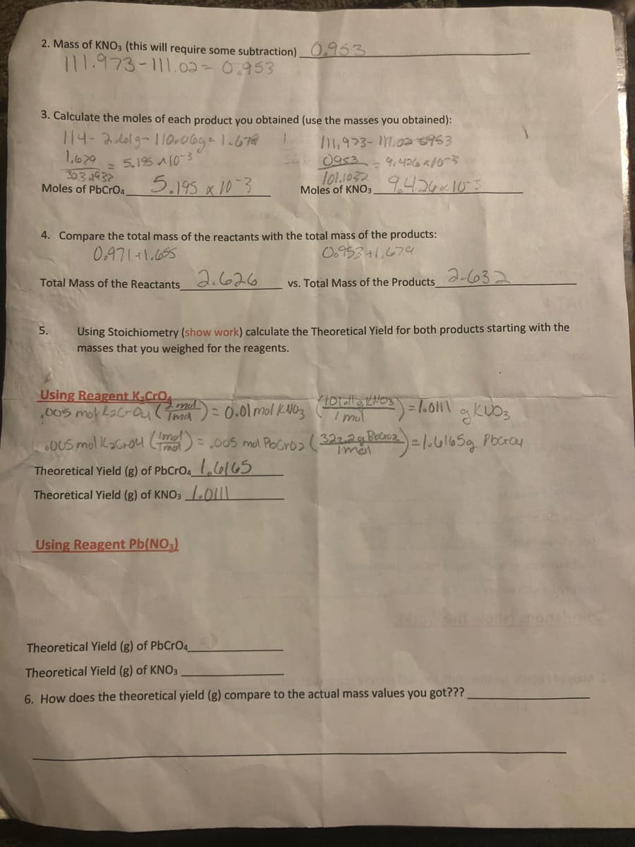 2. Mass of KNO3 (this will require some subtraction) 0153
111.973-111.02 = 0.953
3. Calculate the moles of each product you obtained (use the masses you obtained):
114-2.619-110-06g=1.679
1,679
303.193
Moles of PbCrO4.
- 0953
lo1.1032
Moles of KNO;,426~105
= 5,195 A103
9.426 a10
5.195 x 10-3
4. Compare the total mass of the reactants with the total mass of the products:
0.971+1.655
O.953+1.674
Total Mass of the Reactants d.626
2-632
vs. Total Mass of the Products
Using Stoichiometry (show work) calculate the Theoretical Yield for both products starting with the
masses that you weighed for the reagents.
5.
Using Reagent K,cro md
,005mot L2Croul Tma
I mul
0US mol Kacrou C) = .005 ml PoCro2 (322a=1.ul65g Pbcray
I Imal
Tmat
Pocroa
Tmal
Theoretical Yield (g) of PbCrO4_l,lel65
Theoretical Yield (g) of KNO31.011
Using Reagent Pb(NO,)
Theoretical Yield (g) of PbCrO4.
Theoretical Yield (g) of KNO3
6. How does the theoretical yield (g) compare to the actual mass values you got???
