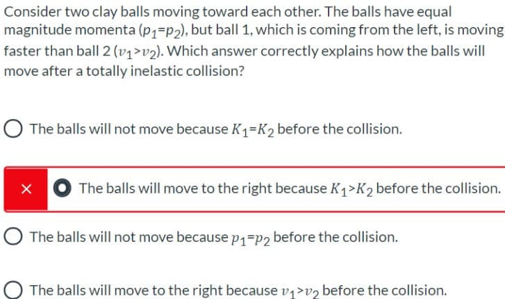 Consider two clay balls moving toward each other. The balls have equal
magnitude momenta (p1=p2), but ball 1, which is coming from the left, is moving
faster than ball| 2 (v1>v2). Which answer correctly explains how the balls will
move after a totally inelastic collision?
O The balls will not move because K1=K, before the collision.
The balls will move to the right because K1>K2 before the collision.
O The balls will not move because p1=p2 before the collision.
The balls will move to the right because v,>vz before the collision.
