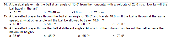 14. A baseball player hits the ball at an angle of 15.0° from the horizontal with a velocity of 20.0 m/s. How far will the
ball travel in the air?
а. 10.24 m
15. A basketball player has thrown the ball at an angle of 30.0° and travels 10.0 m. If the ball is thrown at the same
speed, at what other angle will the ball be allowed to travel 10.0 m?
a. 40.0 °
16. A basketball player throws the ball at different angles. At which of the following angles will the ball achieve the
maximum height?
а. 35.0°
b. 20.48 m
c. 21.0 m
d. 21.5 m
b. 50.0 °
c. 60.0 °
d. 70.0 °
b. 45.0°
c. 65.0°
d. 70.0°
