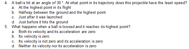 4.
A ball is hit at an angle of 30°. At what point in its trajectory does this projectile have the least speed?
At the highest point in its flight
b. Halfway between the ground and the highest point
c. Just after it was launched
d. Just before it hits the ground
5. What happens when a ball is tossed and it reaches its highest point?
a. Both its velocity and its acceleration are zero
b. Its velocity is zero
Its velocity is not zero and its acceleration is zero
d. Neither its velocity nor its acceleration is zero
a.
C.
