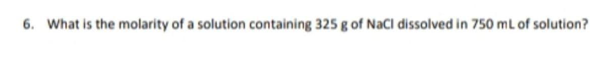 6. What is the molarity of a solution containing 325 g of NaCl dissolved in 750 ml of solution?
