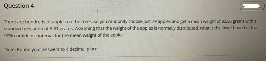 Question 4
There are hundreds of apples on the trees, so you randomly choose just 79 apples and get a mean weight of 82.95 grams with a
standard deviation of 6.81 grams. Assuming that the weight of the apples is normally distributed, what is the lower bound of the
90% confidence interval for the mean weight of the apples.
Note: Round your answers to 4 decimal places.
