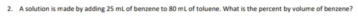 2. A solution is made by adding 25 ml of benzene to 80 ml of toluene. What is the percent by volume of benzene?
