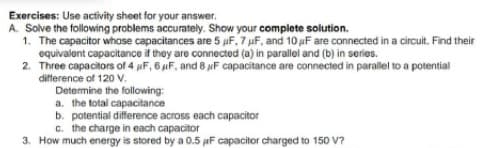 Exercises: Use activity sheet for your answer.
A. Solve the following problems accurately. Show your complete solution.
1. The capacitor whose capacitances are 5 uF. 7 uF, and 10 µF are connected in a circuit. Find their
equivalent capacitance it they are connected (a) in parallel and (b) in series.
2. Three capacitors of 4 pF, 6 iF, and 8 F capacitance are connected in parallel to a potential
difference of 120 v.
Determine the following:
a. the total capacitance
b. potential difference across each capacitor
c. the charge in each capacitor
3. How much energy is stored by a 0.5 uF capacitor charged to 150 V?
