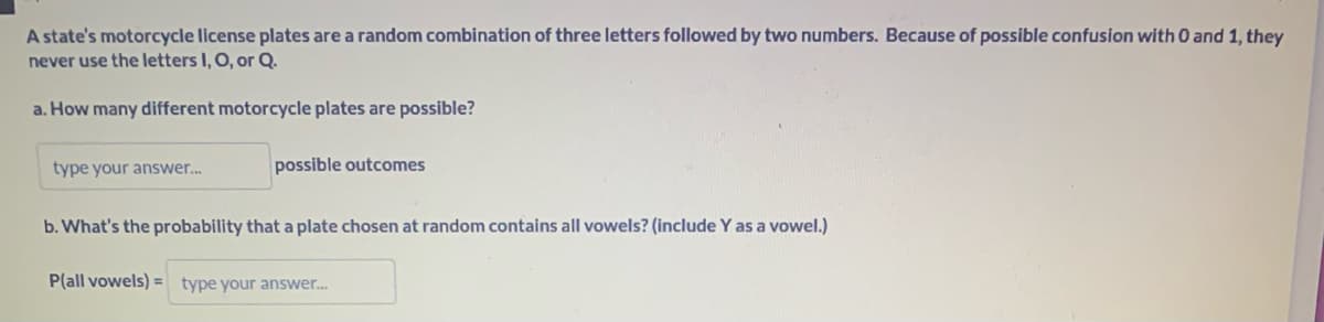 A state's motorcycle license plates are a random combination of three letters followed by two numbers. Because of possible confusion with 0 and 1, they
never use the letters I, O, or Q.
a. How many different motorcycle plates are possible?
type your answer...
possible outcomes
b. What's the probability that a plate chosen at random contains all vowels? (include Y as a vowel.)
P(all vowels)= type your answer...