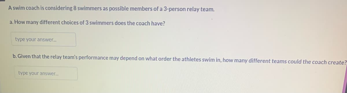 A swim coach is considering 8 swimmers as possible members of a 3-person relay team.
a. How many different choices of 3 swimmers does the coach have?
type your answer...
b. Given that the relay team's performance may depend on what order the athletes swim in, how many different teams could the coach create?
type your answer...