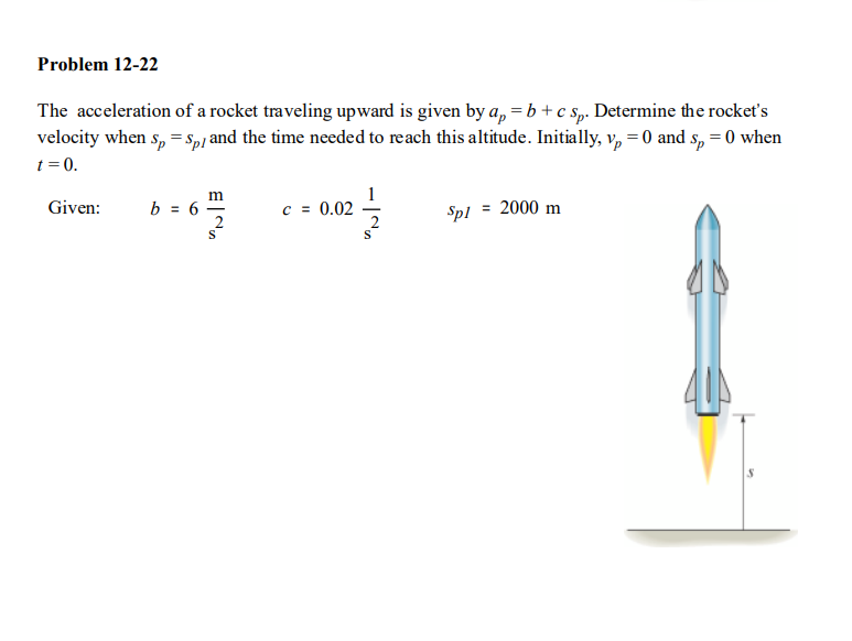 Problem 12-22
The acceleration of a rocket traveling upward is given by a, = b + c Sp. Determine the rocket's
velocity when s, = Sp/ and the time needed to reach this altitude. Initially, v, = 0 and s, = 0 when
t = 0.
Given:
b = 6
c = 0.02
Spl
= 2000 m
