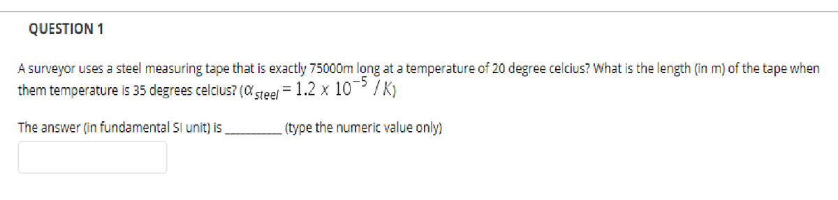 QUESTION 1
A surveyor uses a steel measuring tape that is exactly 75000m long at a temperature of 20 degree celcius? What is the length (in m) of the tape when
them temperature is 35 degrees celcius? (C steel
-5
1.2 x 10 / K)
The answer (in fundamental Sl unit) is
(type the numeric value only)
