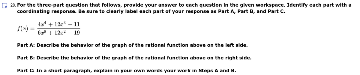 28. For the three-part question that follows, provide your answer to each question in the given workspace. Identify each part with a
coordinating response. Be sure to clearly label each part of your response as Part A, Part B, and Part C.
4г4 + 12х3 — 11
f(x) =
6x8 + 12x2 – 19
Part A: Describe the behavior of the graph of the rational function above on the left side.
Part B: Describe the behavior of the graph of the rational function above on the right side.
Part C: In a short paragraph, explain in your own words your work in Steps A and B.
