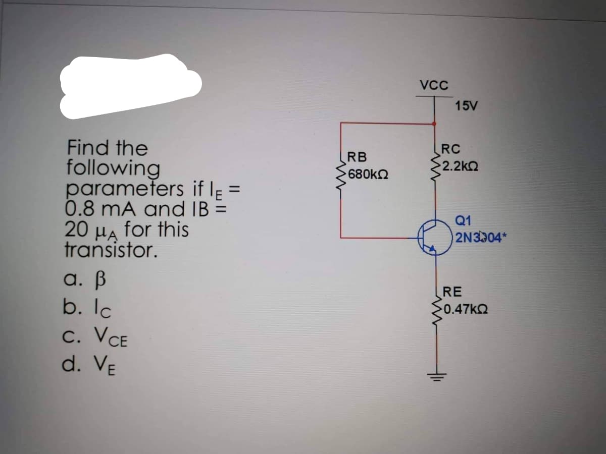 Find the
following
parameters if I =
0.8 mA and IB =
20 μA for this
HA
transistor.
a. ß
b. lc
C. VCE
d. VE
RB
680kQ
VCC
15V
RC
52.2ΚΩ
Q1
2N3004*
RE
<0.47ΚΩ