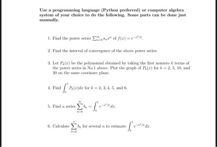 Use a programming language (Python preferred) or computer algebra
system of your choice to do the following. Some parts can be done just
manually.
1. Find the power series E ," of f(r) = e/2,
2. Find the interval of convergence of the above power series.
3. Let Pa(r) be the polynomial obtained by taking the first nonzero k terms of
the power series in No.1 above. Plot the graph of P(r) for k = 2, 5, 10, and
20 on the same coorinate plane.
4. FindP(z)dr for k = 2, 3, 4, 5, and 6.
5. Find a series
6. Calculate b for several n to estimate
2 dr.
k-0
