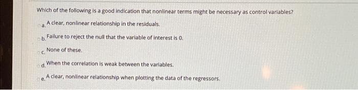 Which of the following is a good indication that nonlinear terms might be necessary as control varlables?
A clear, nonlinear relationship in the residuals.
a.
b.
Failure to reject the null that the variable of interest is 0.
None of these.
C.
When the correlation is weak between the varlables.
d.
e A clear, nonlinear relationship when plotting the data of the regressors.
