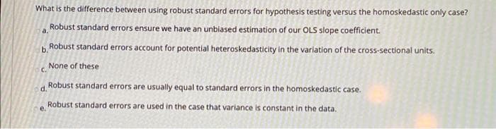 What is the difference between using robust standard errors for hypothesis testing versus the homoskedastic only case?
Robust standard errors ensure we have an unbiased estimation of our OLS slope coefficient.
a.
b Robust standard errors account for potential heteroskedasticity in the variation of the cross-sectional units.
None of these
C.
Robust standard errors are usually equal to standard errors in the homoskedastic case.
d.
Robust standard errors are used in the case that variance is constant in the data.
