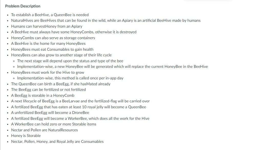 Problem Description
• To establish a BeeHive, a QueenBee is needed
• Natural Hives are BeeHives that can be found in the wild, while an Apiary is an artificial BeeHive made by humans
• Humans can harvestHoney from an Apiary
• A BeeHive must always have some HoneyCombs, otherwise it is destroyed
• HoneyCombs can also serve as storage containers
. A BeeHive is the home for many HoneyBees
• HoneyBees must eat Consumables to gain health
• HoneyBees can also grow to another stage of their life cycle
• The next stage will depend upon the status and type of the bee
• Implementation-wise, a new HoneyBee will be generated which will replace the current HoneyBee in the BeeHive
• HoneyBees must work for the Hive to grow
• Implementation-wise, this method is called once per in-app day
• The QueenBee can birth a BeeEgg, if she hasMated already
• The BeeEgg can be fertilized or not fertilized
• A BeeEgg is storable in a HoneyComb
• A next lifecycle of BeeEgg is a BeeLarvae and the fertilized-flag will be carried over
• A fertilized BeeEgg that has eaten at least 10 royal jelly will become a Queen Bee
• A unfertilized BeeEgg will become a DroneBee
• A fertilized BeeEgg will become a WorkerBee, which does
• A WorkerBee can hold zero or more Storable items
• Nectar and Pollen are Natural Resources
• Honey is Storable
• Nectar, Pollen, Honey, and Royal Jelly are Consumables
work the Hive