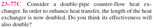 23–77C Consider a double-pipe counter-flow heat ex-
changer. In order to enhance heat transfer, the length of the heat
exchanger is now doubled. Do you think its effectiveness will
also double?
