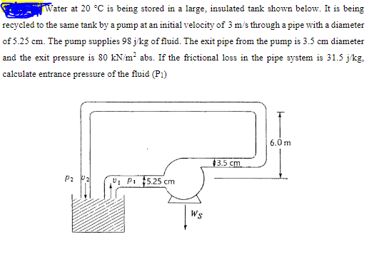 Tater at 20 °C is being stored in a large, insulated tank shown below. It is being
recycled to the same tank by a pump at an initial velocity of 3 m/s through a pipe with a diameter
of 5.25 cm. The pump supplies 98 j/kg of filuid. The exit pipe from the pump is 3.5 cm diameter
and the exit pressure is 80 kN/m? abs. If the frictional loss in the pipe system is 31.5 j/kg,
calculate entrance pressure of the fluid (Pi)
6.0m
43.5 cm
U, P. 5.25 cm
P2
Ws
