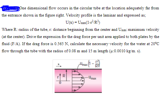 One dimensional flow occurs in the circular tube at the location adequately far from
the entrance shown in the figure right. Velocity profile is the laminar and expressed as;
U(x) = Uman(1-r³/R?)
Where R: radius of the tube, r: distance beginning from the center and Umas: maximum velocity
(at the center). Drive the expression for the drag force per unit area applied to both plates by the
fluid (F/A). If the drag force is 0.565 N, calculate the necessary velocity for the water at 20°C
flow through the tube with the radius of 0.08 m and 15 m length (u:0.0010 kg/m. s).
- Umax
