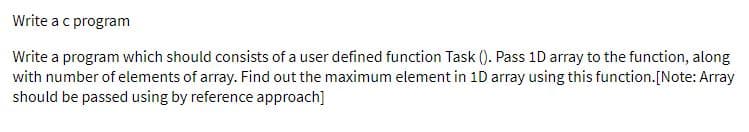 Write ac program
Write a program which should consists of a user defined function Task (). Pass 1D array to the function, along
with number of elements of array. Find out the maximum element in 1D array using this function.[Note: Array
should be passed using by reference approach]
