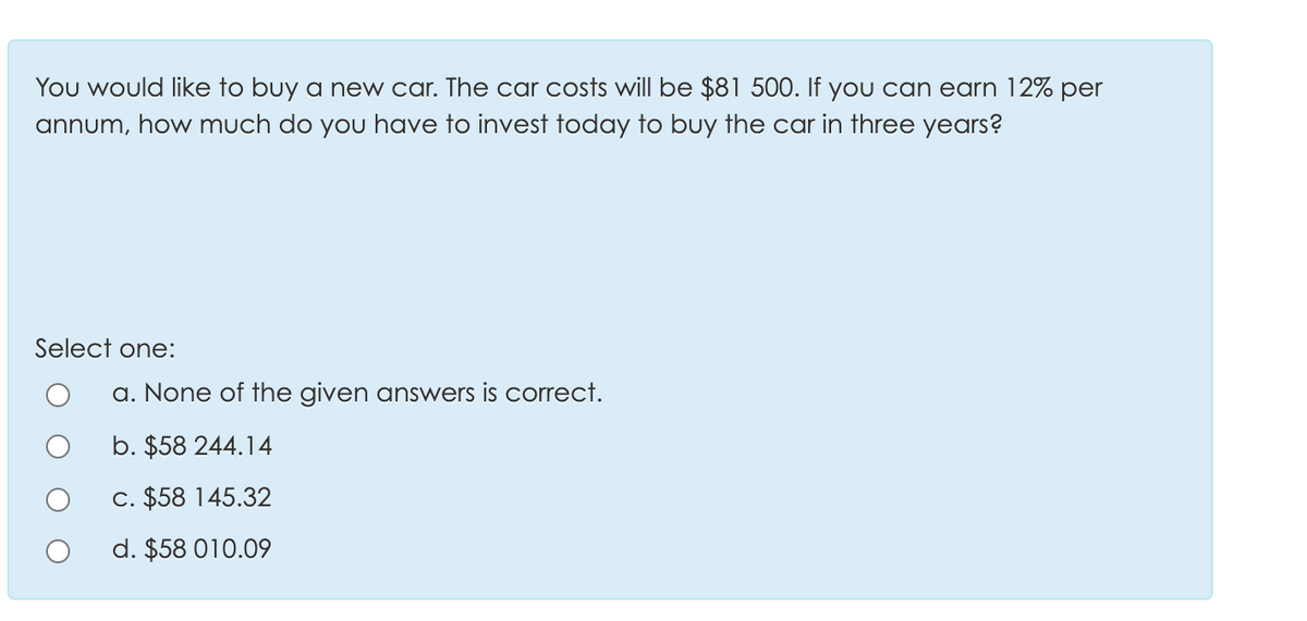 You would like to buy a new car. The car costs will be $81 500. If yOu can earn 12% per
annum, how much do you have to invest today to buy the car in three years?
Select one:
a. None of the given answers is correct.
b. $58 244.14
C. $58 145.32
d. $58 010.09
