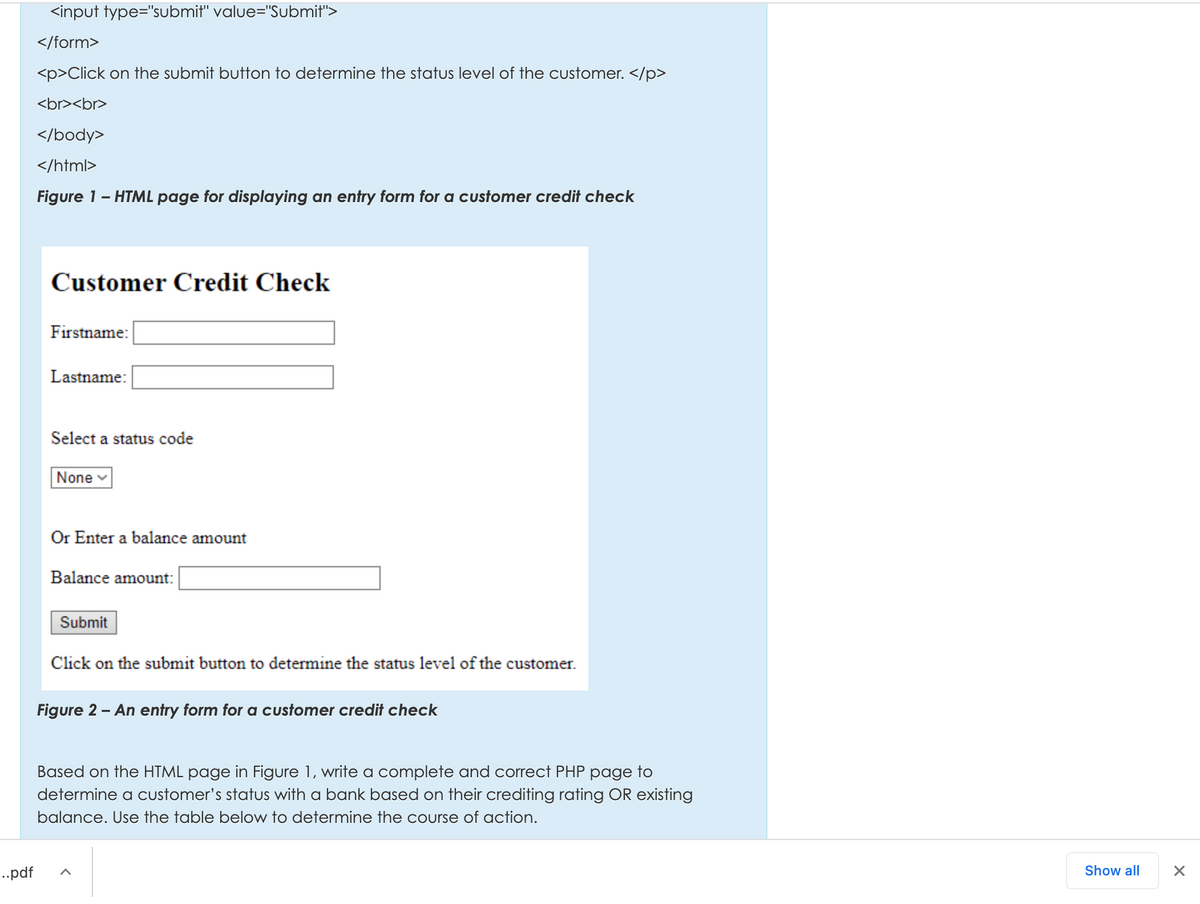 <input type="submit" value="Submit">
</form>
<p>Click on the submit button to determine the status level of the customer. </p>
<br><br>
</body>
</html>
Figure 1- HTML page for displaying an entry form for a customer credit check
Customer Credit Check
Firstname:
Lastname:
Select a status code
None
Or Enter a balance amount
Balance amount:
Submit
Click on the submit button to determine the status level of the customer.
Figure 2 - An entry form for a customer credit check
Based on the HTML page in Figure 1, write a complete and correct PHP page to
determine a customer's status with a bank based on their crediting rating OR existing
balance. Use the table below to determine the course of action.
-..pdf
Show all
