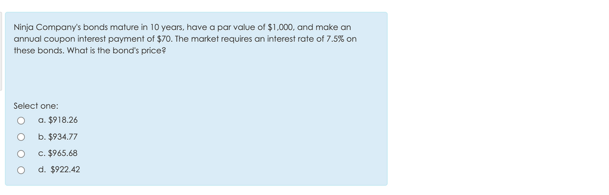 Ninja Company's bonds mature in 10 years, have a par value of $1,000, and make an
annual coupon interest payment of $70. The market requires an interest rate of 7.5% on
these bonds. What is the bond's price?
Select one:
a. $918.26
b. $934.77
c. $965.68
d. $922.42
