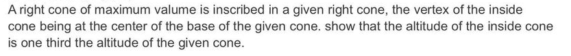 A right cone of maximum valume is inscribed in a given right cone, the vertex of the inside
cone being at the center of the base of the given cone. show that the altitude of the inside cone
is one third the altitude of the given cone.
