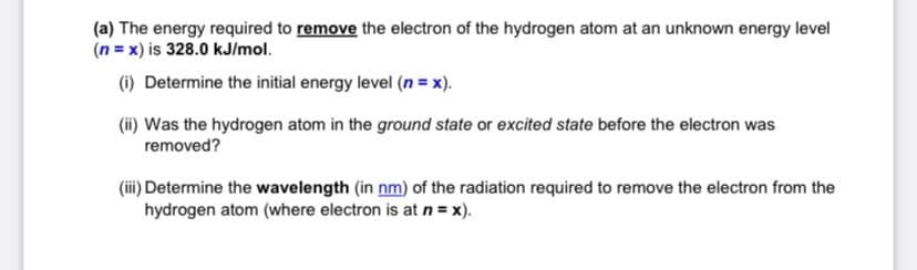 (a) The energy required to remove the electron of the hydrogen atom at an unknown energy level
(n = x) is 328.0 kJ/mol.
(i) Determine the initial energy level (n = x).
(ii) Was the hydrogen atom in the ground state or excited state before the electron was
removed?
(iii) Determine the wavelength (in nm) of the radiation required to remove the electron from the
hydrogen atom (where electron is at n = x).
