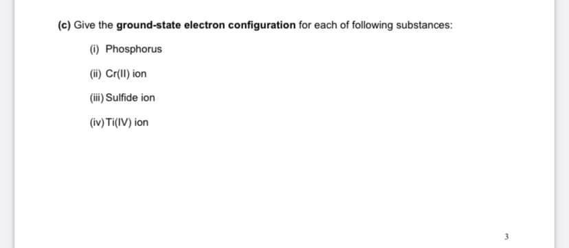 (c) Give the ground-state electron configuration for each of following substances:
(1) Phosphorus
(ii) Cr(II) ion
(iii) Sulfide ion
(iv) Ti(IV) ion
