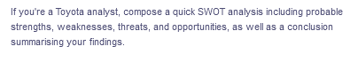 If you're a Toyota analyst, compose a quick SWOT analysis including probable
strengths, weaknesses, threats, and opportunities, as well as a conclusion
summarising your findings.
