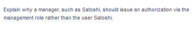 Explain why a manager, such as Satoshi, should issue an authorization via the
management role rather than the user Satoshi.
