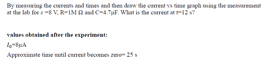 By measuring the currents and times and then draw the current vs time graph using the measurement
at the lab for ɛ =8 V, R=1M Q and C=4.7µF. What is the current at t=12 s?
values obtained after the experiment:
I,-8µA
Approximate time until current becomes zero= 25 s
