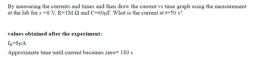 By measuring the currents and times and then draw the current vs time graph using the measurement
at the lab for ɛ =8 V, R=1M 2 and C=60µF. What is the current at t=50 s?
values obtained after the experiment:
Io=8µA
Approximate time until current becomes zero= 180 s
