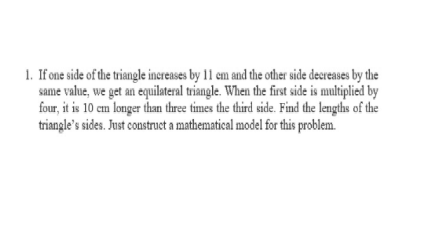 1. If one side of the triangle inereases by 11 em and the other side decreases by the
same value, we get an equilateral triangle. When the first side is multiplied by
four, it is 10 cm longer than three times the third side. Find the lengths of the
triangle's sides. Just construet a mathematical model for this problem.
