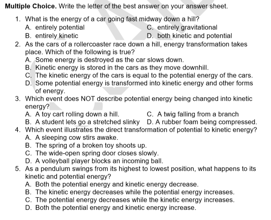 Multiple Choice. Write the letter of the best answer on your answer sheet.
1. What is the energy of a car going fast midway down a hill?
A. entirely potential
B. entirely kinetic
2. As the cars of a rollercoaster race down a hill, energy transformation takes
place. Which of the following is true?
A. Some energy is destroyed as the car slows down.
B. Kinetic energy is stored in the cars as they move downhill.
C. The kinetic energy of the cars is equal to the potential energy of the cars.
D. Some potential energy is transformed into kinetic energy and other forms
of energy.
C. entirely gravitational
D. both kinetic and potential
3. Which event does NOT describe potential energy being changed into kinetic
energy?
A. A toy cart rolling down a hill.
B. A student lets go a stretched slinky D. A rubber foam being compressed.
4. Which event illustrates the direct transformation of potential to kinetic energy?
A. A sleeping cow stirs awake.
B. The spring of a broken toy shoots up.
C. The wide-open spring door closes slowly.
D. A volleyball player blocks an incoming ball.
5. As a pendulum swings from its highest to lowest position, what happens to its
kinetic and potential energy?
A. Both the potential energy and kinetic energy decrease.
B. The kinetic energy decreases while the potential energy increases.
C. The potential energy decreases while the kinetic energy increases.
D. Both the potential energy and kinetic energy increase.
C. A twig falling from a branch
