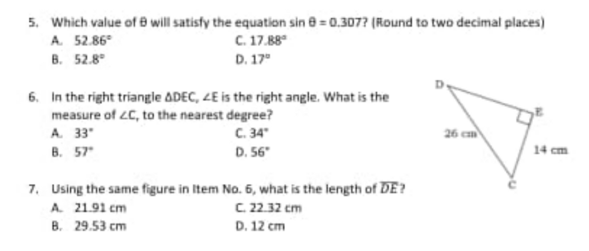5. Which value of 8 will satisfy the equation sin 8 = 0.307? (Round to two decimal places)
A. 52.86°
C. 17.88
В. 52.8°
D. 17"
6. In the right triangle ADEC, ZE is the right angle. What is the
measure of 2C, to the nearest degree?
C. 34"
D. 56"
A. 33"
26 cm
В. 57°
14 cm
7. Using the same figure in Item No. 5, what is the length of DE?
C. 22.32 cm
A. 21.91 cm
B. 29.53 cm
D. 12 cm

