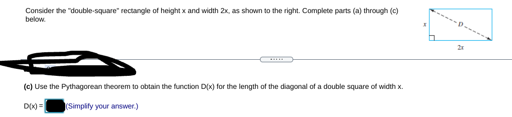 Consider the "double-square" rectangle of height x and width 2x, as shown to the right. Complete parts (a) through (c)
below.
-....
(c) Use the Pythagorean theorem to obtain the function D(x) for the length of the diagonal of a double square of width x.
D(x) =|
|(Simplify your answer.)
