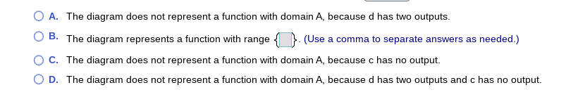 A. The diagram does not represent a function with domain A, because d has two outputs.
B. The diagram represents a function with range {
(Use a comma to separate answers as needed.)
OC. The diagram does not represent a function with domain A, because c has no output.
O D. The diagram does not represent a function with domain A, because d has two outputs and c has no output.
